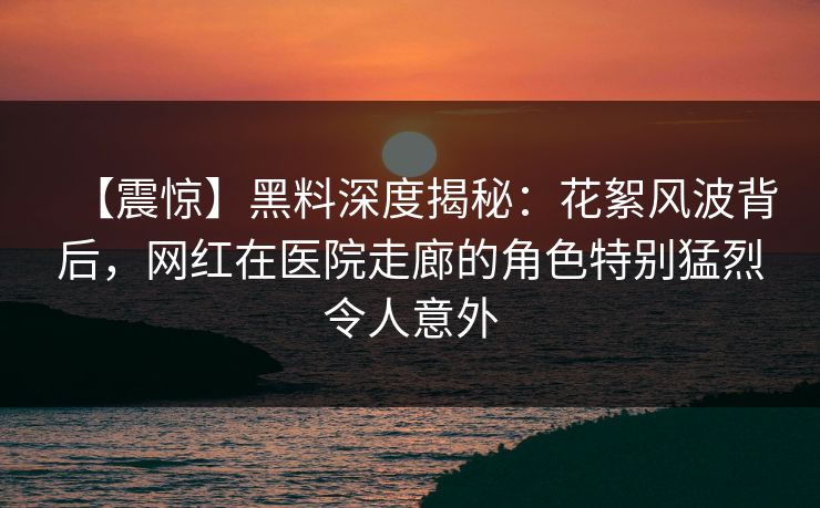 【震惊】黑料深度揭秘：花絮风波背后，网红在医院走廊的角色特别猛烈令人意外