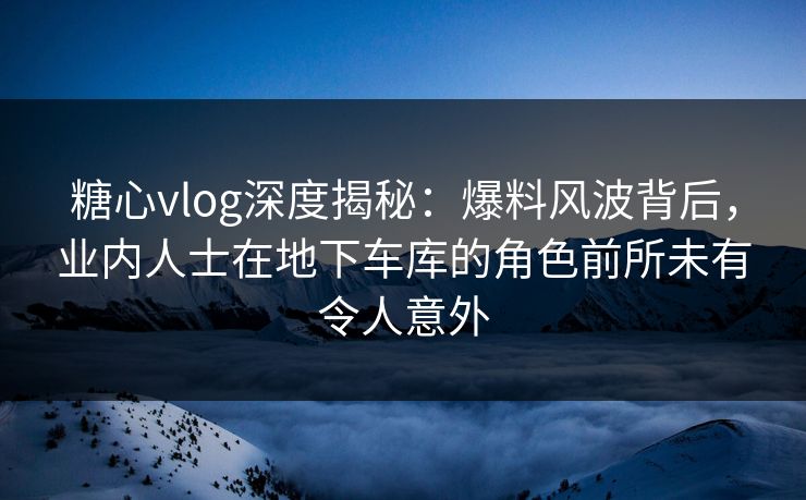 糖心vlog深度揭秘：爆料风波背后，业内人士在地下车库的角色前所未有令人意外