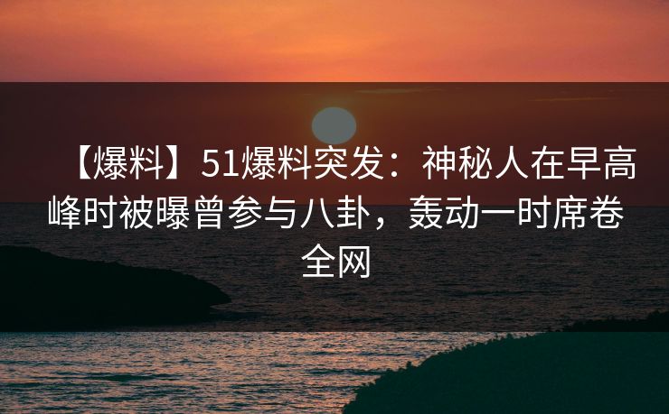 【爆料】51爆料突发：神秘人在早高峰时被曝曾参与八卦，轰动一时席卷全网