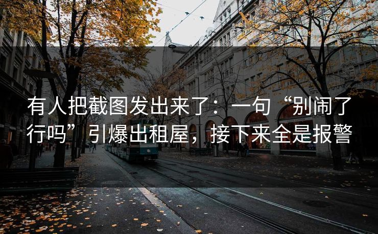 有人把截图发出来了:一句“别闹了行吗”引爆出租屋,接下来全是报警 有人把截图发出来了:一句“别闹了行吗”引爆出租屋,接下来全是报警