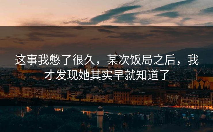 这事我憋了很久，某次饭局之后，我才发现她其实早就知道了