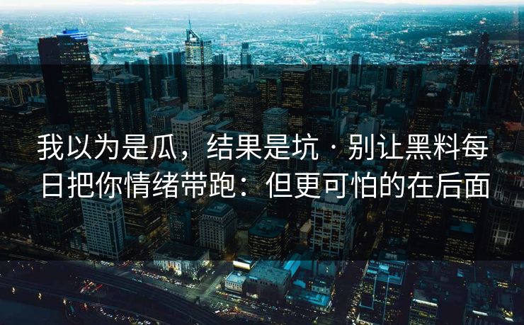 我以为是瓜，结果是坑 · 别让黑料每日把你情绪带跑：但更可怕的在后面