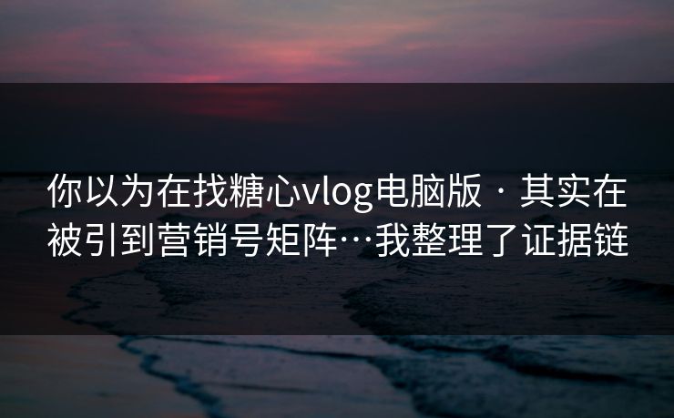 你以为在找糖心vlog电脑版 · 其实在被引到营销号矩阵…我整理了证据链