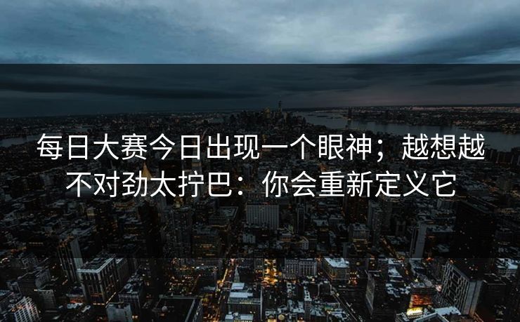 每日大赛今日出现一个眼神；越想越不对劲太拧巴：你会重新定义它