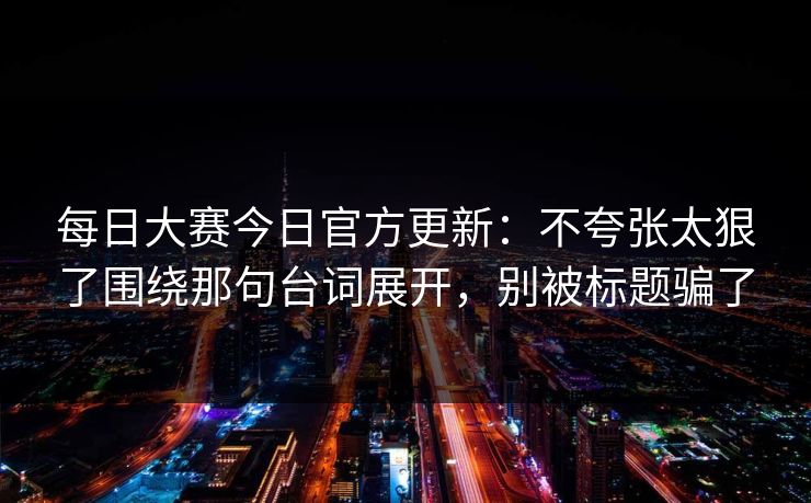 每日大赛今日官方更新：不夸张太狠了围绕那句台词展开，别被标题骗了