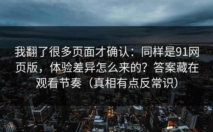 我翻了很多页面才确认：同样是91网页版，体验差异怎么来的？答案藏在观看节奏（真相有点反常识）