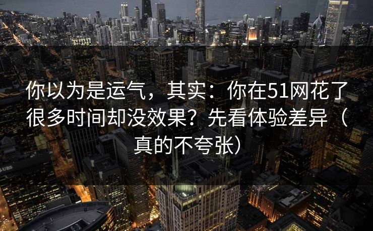 你以为是运气，其实：你在51网花了很多时间却没效果？先看体验差异（真的不夸张）