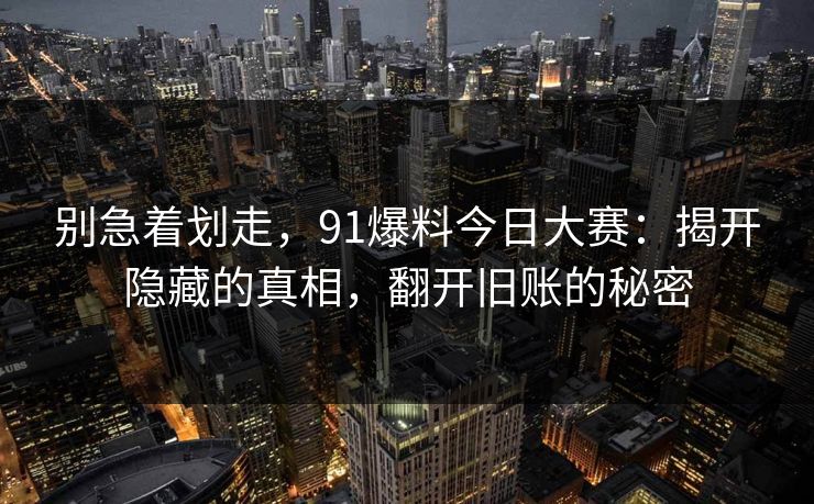 别急着划走，91爆料今日大赛：揭开隐藏的真相，翻开旧账的秘密
